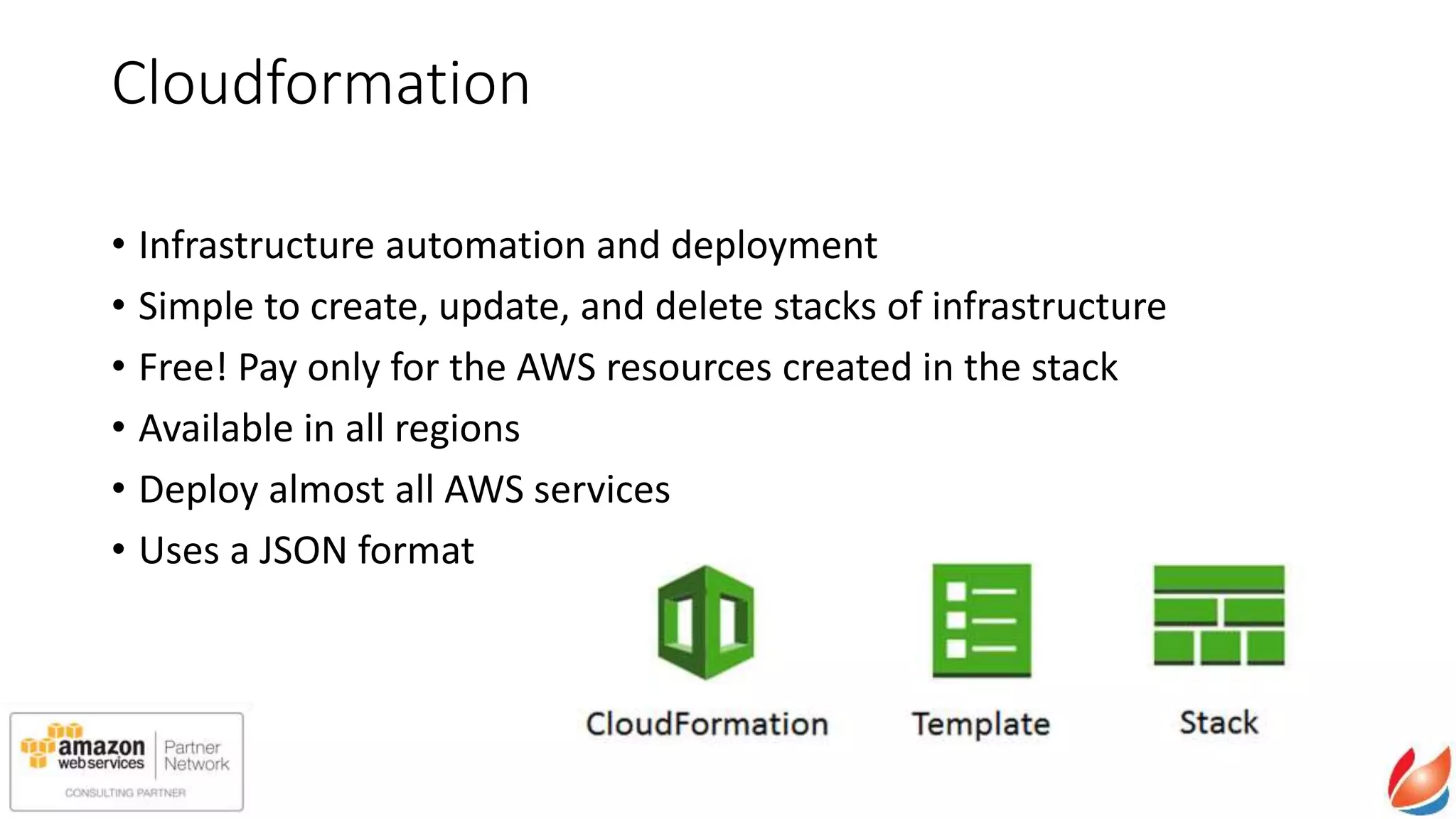 Cloudformation
• Infrastructure automation and deployment
• Simple to create, update, and delete stacks of infrastructure
• Free! Pay only for the AWS resources created in the stack
• Available in all regions
• Deploy almost all AWS services
• Uses a JSON format
 