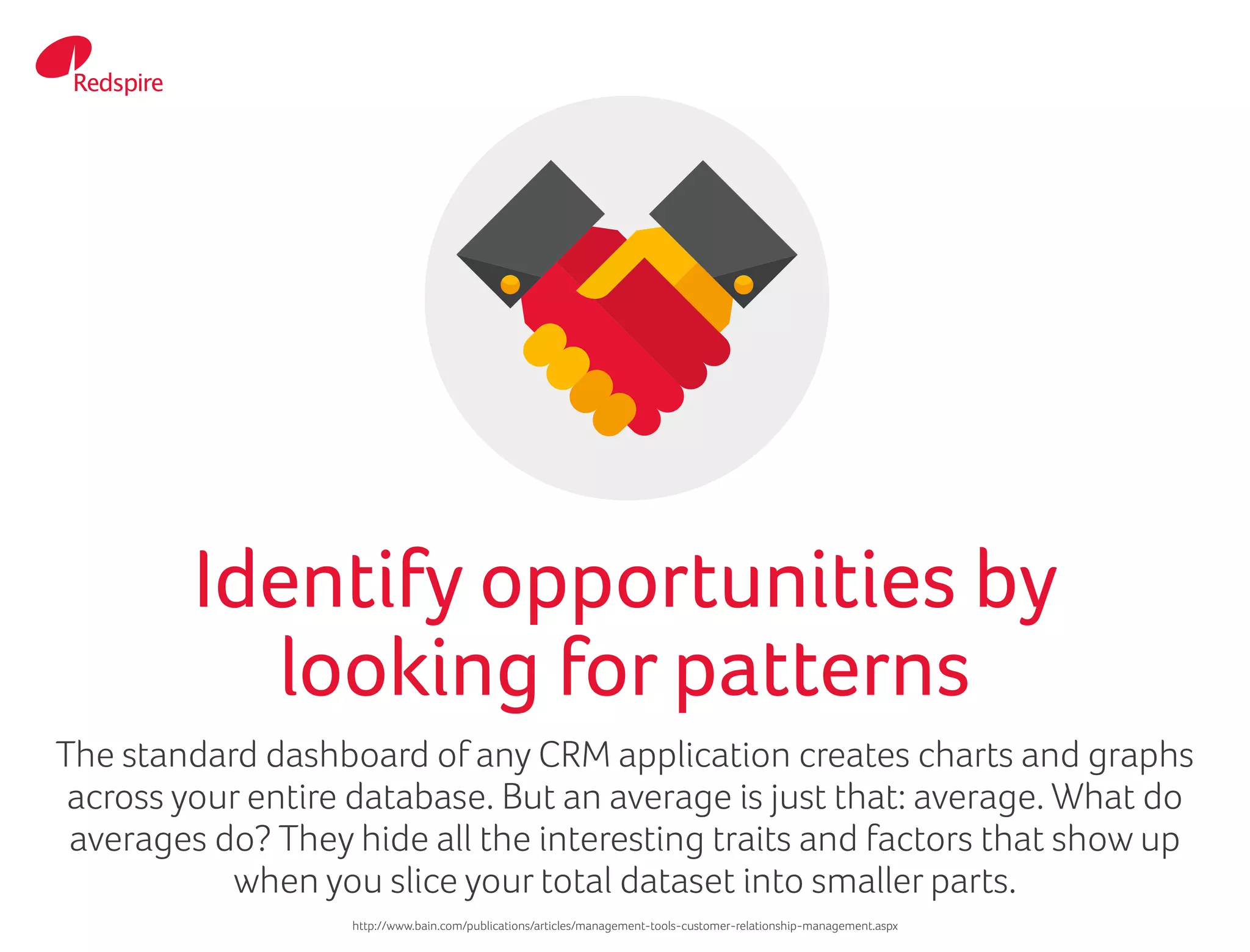 The standard dashboard of any CRM application creates charts and graphs
across your entire database. But an average is just that: average. What do
averages do? They hide all the interesting traits and factors that show up
when you slice your total dataset into smaller parts.
Identify opportunities by
looking for patterns
http://www.bain.com/publications/articles/management-tools-customer-relationship-management.aspx
 