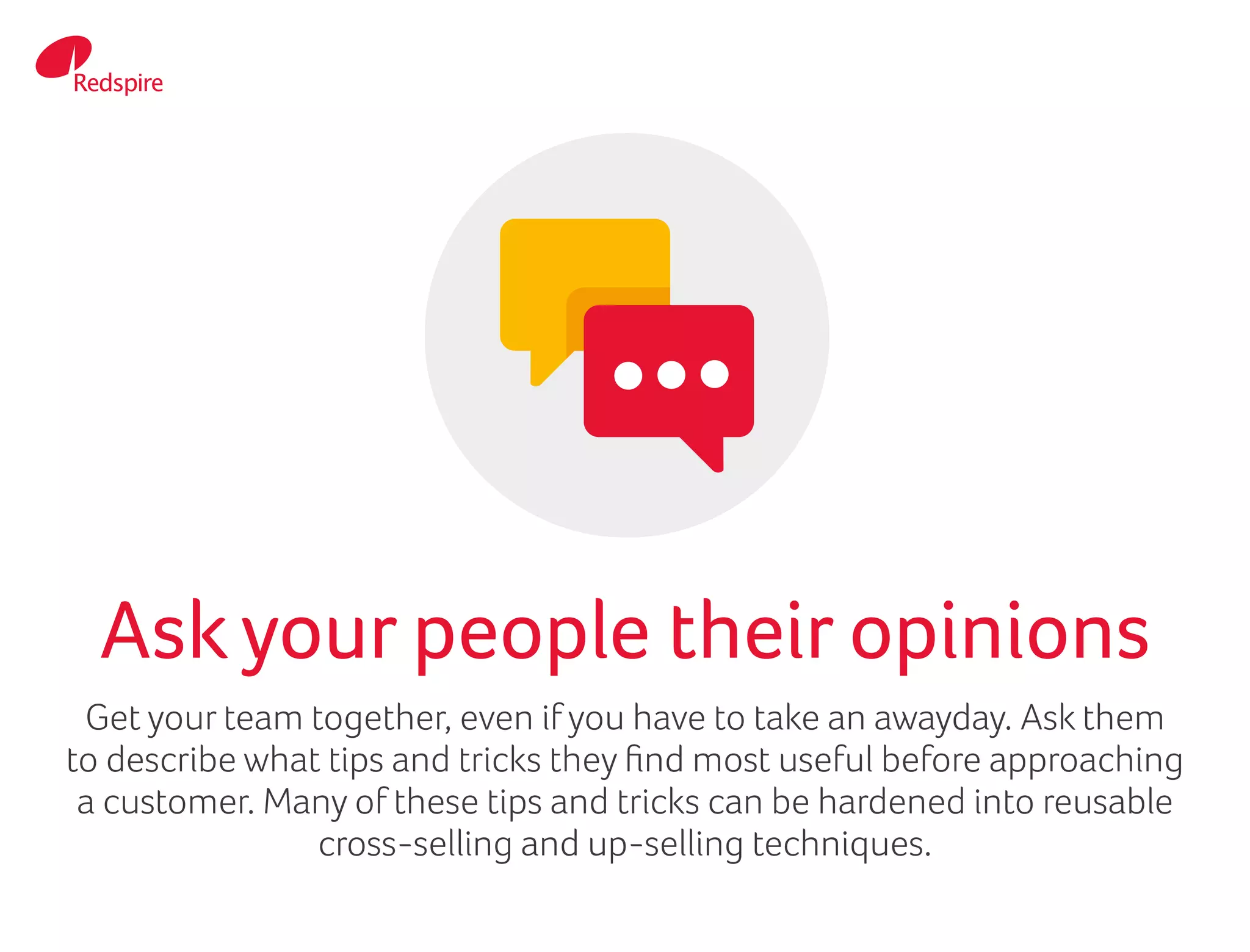 Get your team together, even if you have to take an awayday. Ask them
to describe what tips and tricks they find most useful before approaching
a customer. Many of these tips and tricks can be hardened into reusable
cross-selling and up-selling techniques.
Askyour people their opinions
 
