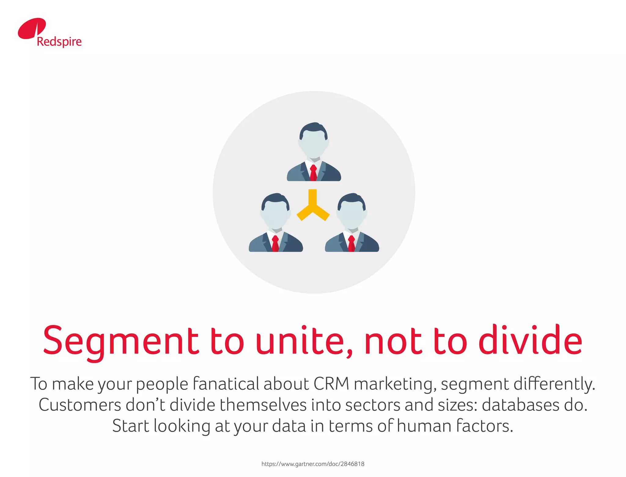 To make your people fanatical about CRM marketing, segment differently.
Customers don’t divide themselves into sectors and sizes: databases do.
Start looking at your data in terms of human factors.
Segment to unite, not to divide
https://www.gartner.com/doc/2846818
 