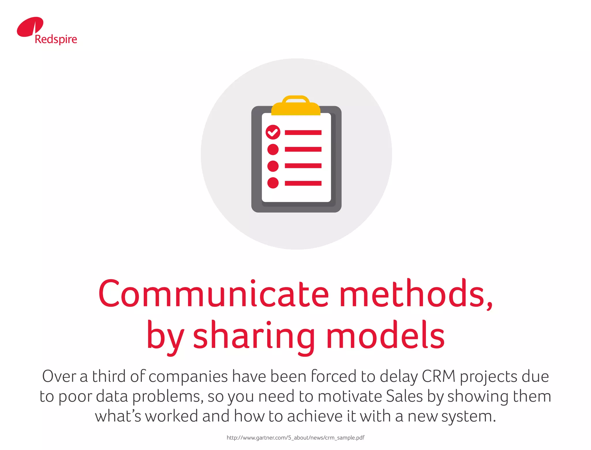 Over a third of companies have been forced to delay CRM projects due
to poor data problems, so you need to motivate Sales by showing them
what’s worked and how to achieve it with a new system.
Communicate methods,
by sharing models
http://www.gartner.com/5_about/news/crm_sample.pdf
 