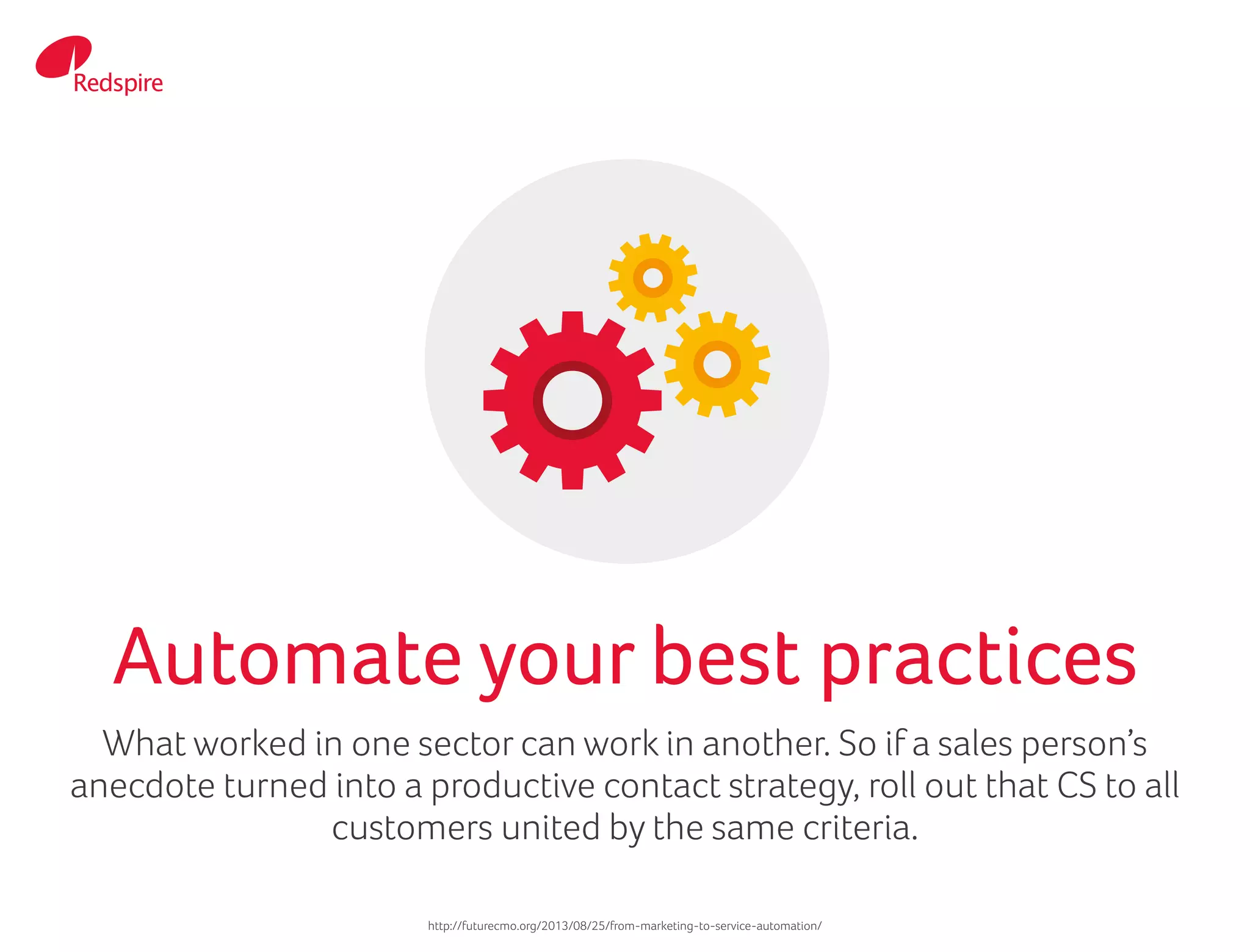 What worked in one sector can work in another. So if a sales person’s
anecdote turned into a productive contact strategy, roll out that CS to all
customers united by the same criteria.
Automate your best practices
http://futurecmo.org/2013/08/25/from-marketing-to-service-automation/
 