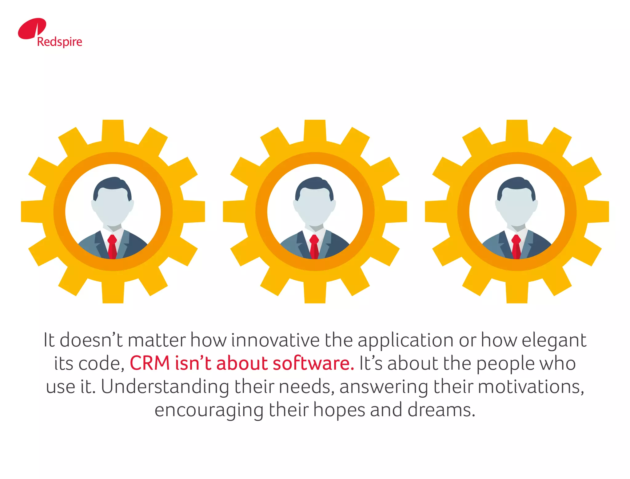 It doesn’t matter how innovative the application or how elegant
its code, CRM isn’t about software. It’s about the people who
use it. Understanding their needs, answering their motivations,
encouraging their hopes and dreams.
 