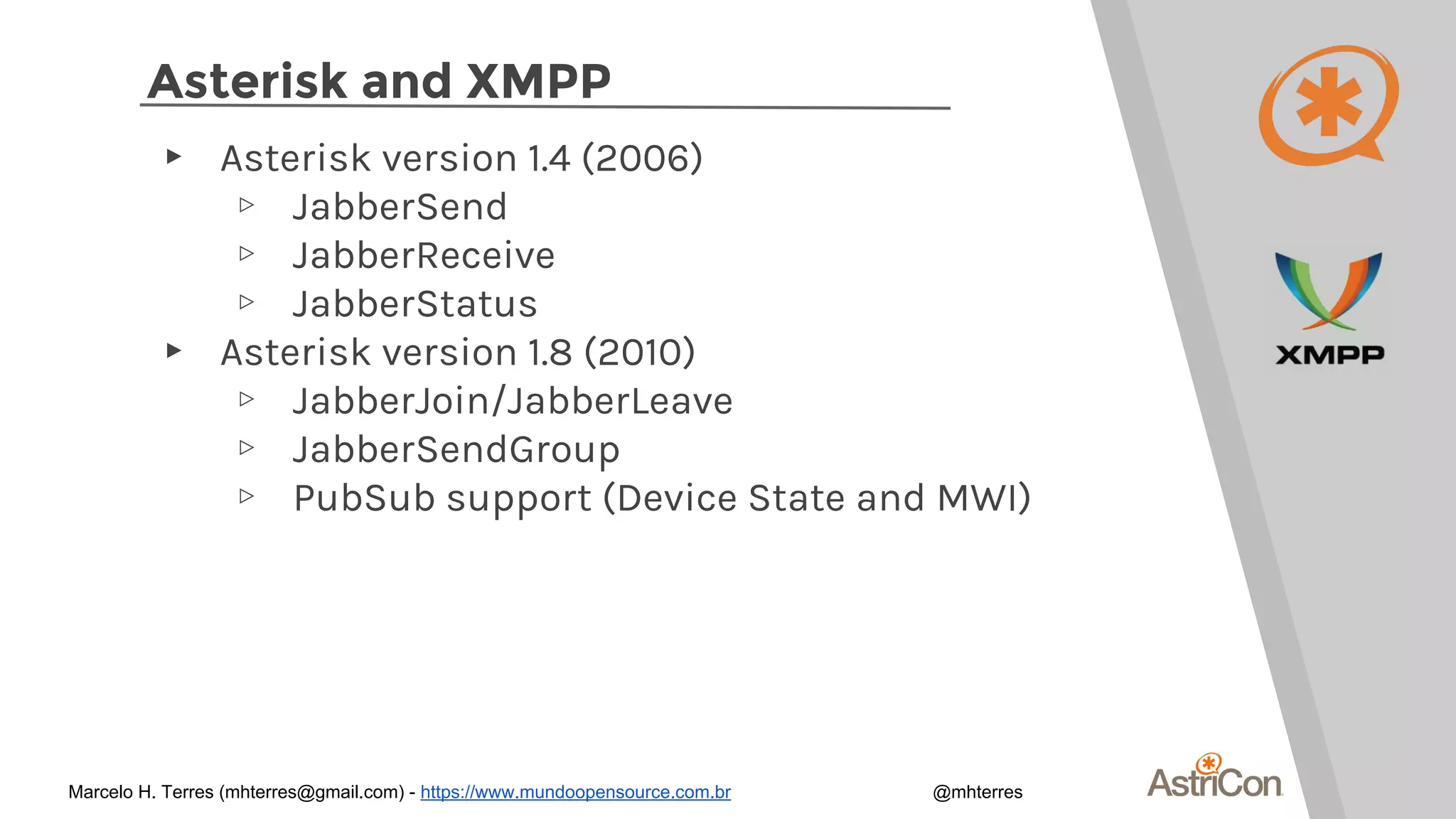 Asterisk and XMPP
▸ Asterisk version 1.4 (2006)
▹ JabberSend
▹ JabberReceive
▹ JabberStatus
▸ Asterisk version 1.8 (2010)
▹ JabberJoin/JabberLeave
▹ JabberSendGroup
▹ PubSub support (Device State and MWI)
Marcelo H. Terres (mhterres@gmail.com) - https://www.mundoopensource.com.br @mhterres
 