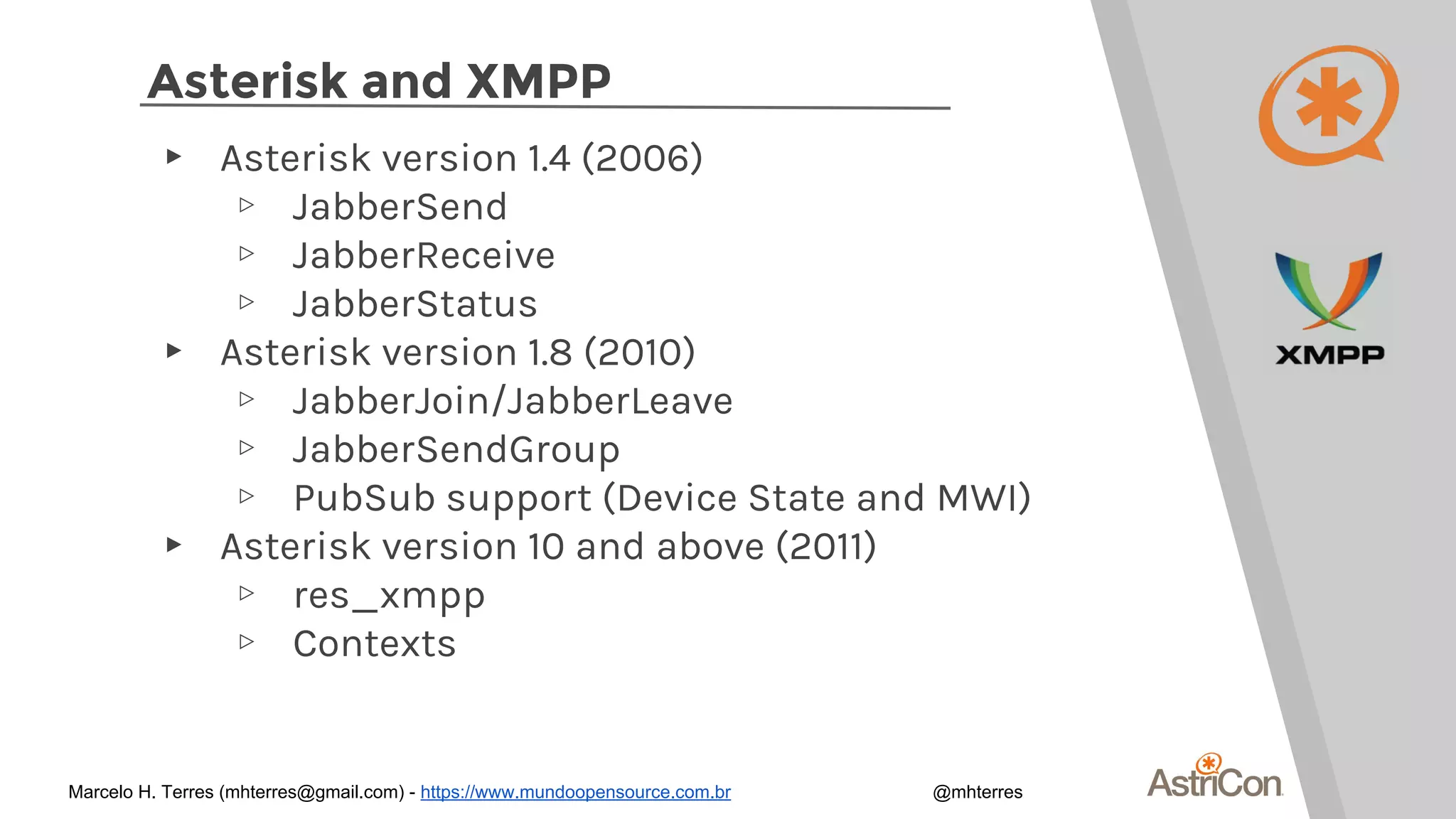 Asterisk and XMPP
▸ Asterisk version 1.4 (2006)
▹ JabberSend
▹ JabberReceive
▹ JabberStatus
▸ Asterisk version 1.8 (2010)
▹ JabberJoin/JabberLeave
▹ JabberSendGroup
▹ PubSub support (Device State and MWI)
▸ Asterisk version 10 and above (2011)
▹ res_xmpp
▹ Contexts
Marcelo H. Terres (mhterres@gmail.com) - https://www.mundoopensource.com.br @mhterres
 