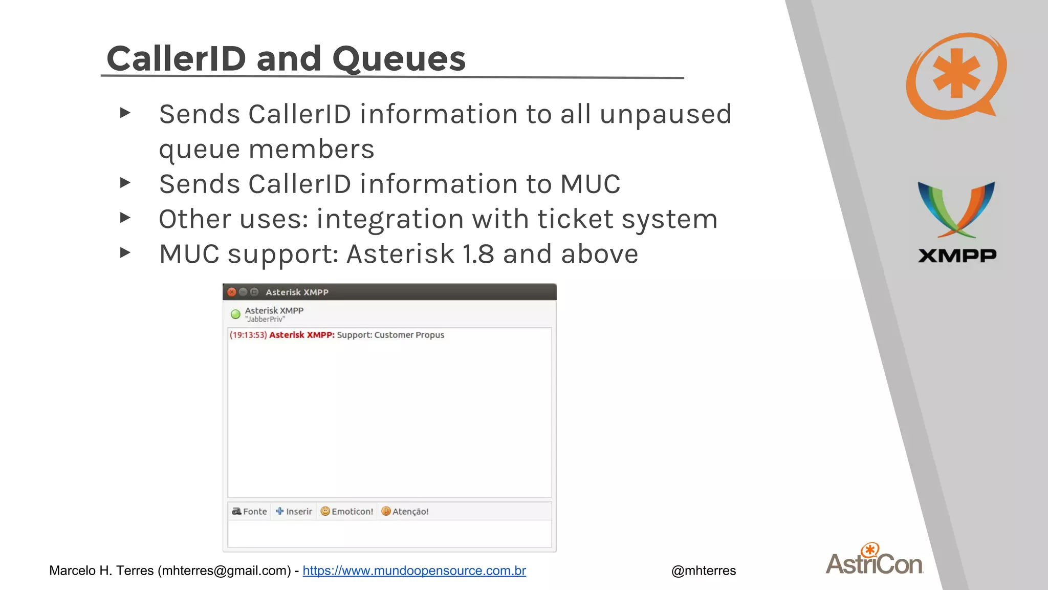 CallerID and Queues
▸ Sends CallerID information to all unpaused
queue members
▸ Sends CallerID information to MUC
▸ Other uses: integration with ticket system
▸ MUC support: Asterisk 1.8 and above
Marcelo H. Terres (mhterres@gmail.com) - https://www.mundoopensource.com.br @mhterres
 