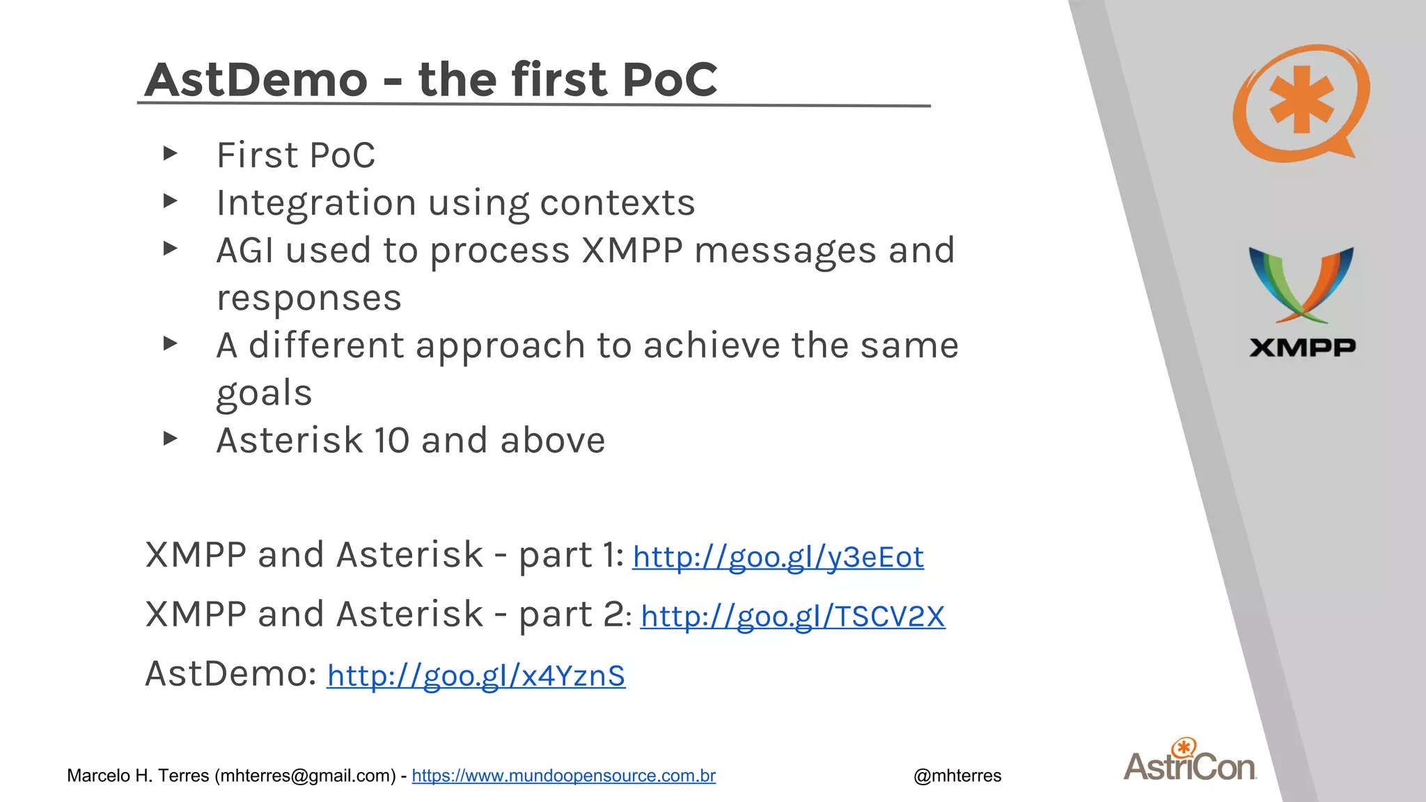 AstDemo - the first PoC
▸ First PoC
▸ Integration using contexts
▸ AGI used to process XMPP messages and
responses
▸ A different approach to achieve the same
goals
▸ Asterisk 10 and above
XMPP and Asterisk - part 1: http://goo.gl/y3eEot
XMPP and Asterisk - part 2: http://goo.gl/TSCV2X
AstDemo: http://goo.gl/x4YznS
Marcelo H. Terres (mhterres@gmail.com) - https://www.mundoopensource.com.br @mhterres
 