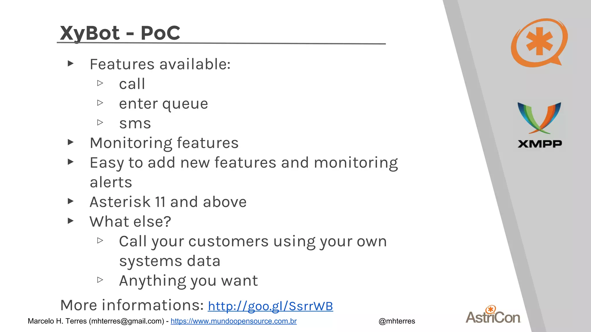 XyBot - PoC
▸ Features available:
▹ call
▹ enter queue
▹ sms
▸ Monitoring features
▸ Easy to add new features and monitoring
alerts
▸ Asterisk 11 and above
▸ What else?
▹ Call your customers using your own
systems data
▹ Anything you want
More informations: http://goo.gl/SsrrWB
Marcelo H. Terres (mhterres@gmail.com) - https://www.mundoopensource.com.br @mhterres
 