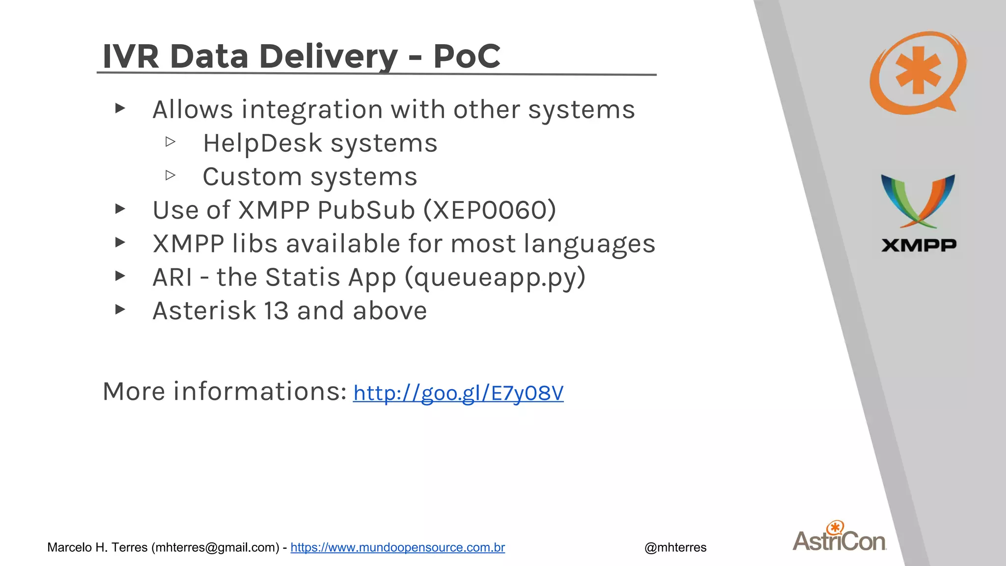 IVR Data Delivery - PoC
▸ Allows integration with other systems
▹ HelpDesk systems
▹ Custom systems
▸ Use of XMPP PubSub (XEP0060)
▸ XMPP libs available for most languages
▸ ARI - the Statis App (queueapp.py)
▸ Asterisk 13 and above
More informations: http://goo.gl/E7y08V
Marcelo H. Terres (mhterres@gmail.com) - https://www.mundoopensource.com.br @mhterres
 