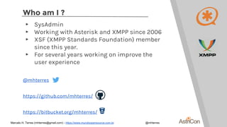 Who am I ?
▸ SysAdmin
▸ Working with Asterisk and XMPP since 2006
▸ XSF (XMPP Standards Foundation) member
since this year.
▸ For several years working on improve the
user experience
@mhterres
https://github.com/mhterres/
https://bitbucket.org/mhterres/
Marcelo H. Terres (mhterres@gmail.com) - https://www.mundoopensource.com.br @mhterres
 