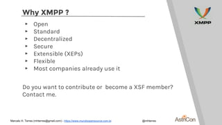 Why XMPP ?
▸ Open
▸ Standard
▸ Decentralized
▸ Secure
▸ Extensible (XEPs)
▸ Flexible
▸ Most companies already use it
Do you want to contribute or become a XSF member?
Contact me.
Marcelo H. Terres (mhterres@gmail.com) - https://www.mundoopensource.com.br @mhterres
 