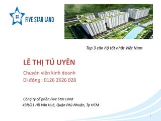 1 
LÊ THỊ TÚ UYÊN 
Chuyên viên kinh doanh 
Di động : 0126 2626 028 
Top 3 căn hộ tốt nhất Việt Nam 
Công ty cổ phần Five Star Land 
43R/21 Hồ Văn Huê, Quận Phú Nhuận, Tp HCM 
 