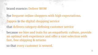 Brand Essence 
What is the core idea or 
defining concept of the 
brand? Is it tangible or 
attitudinal? 
(Unique, succinct, pithy, 
and ideally 2-4 words.) 
Deliver WOW 
 