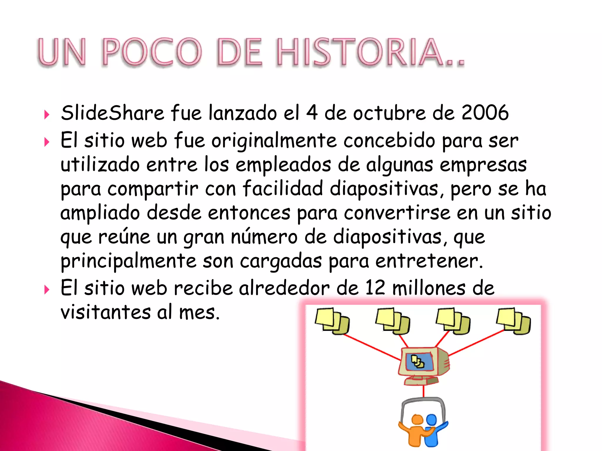    SlideShare fue lanzado el 4 de octubre de 2006
   El sitio web fue originalmente concebido para ser
    utilizado entre los empleados de algunas empresas
    para compartir con facilidad diapositivas, pero se ha
    ampliado desde entonces para convertirse en un sitio
    que reúne un gran número de diapositivas, que
    principalmente son cargadas para entretener.
   El sitio web recibe alrededor de 12 millones de
    visitantes al mes.
 