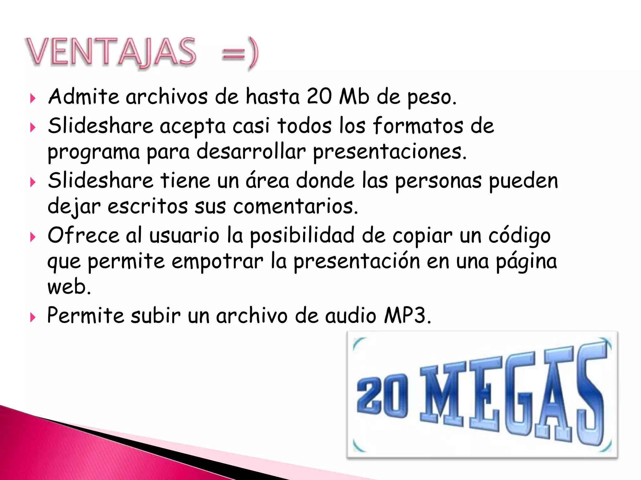   Admite archivos de hasta 20 Mb de peso.
   Slideshare acepta casi todos los formatos de
    programa para desarrollar presentaciones.
   Slideshare tiene un área donde las personas pueden
    dejar escritos sus comentarios.
   Ofrece al usuario la posibilidad de copiar un código
    que permite empotrar la presentación en una página
    web.
   Permite subir un archivo de audio MP3.
 