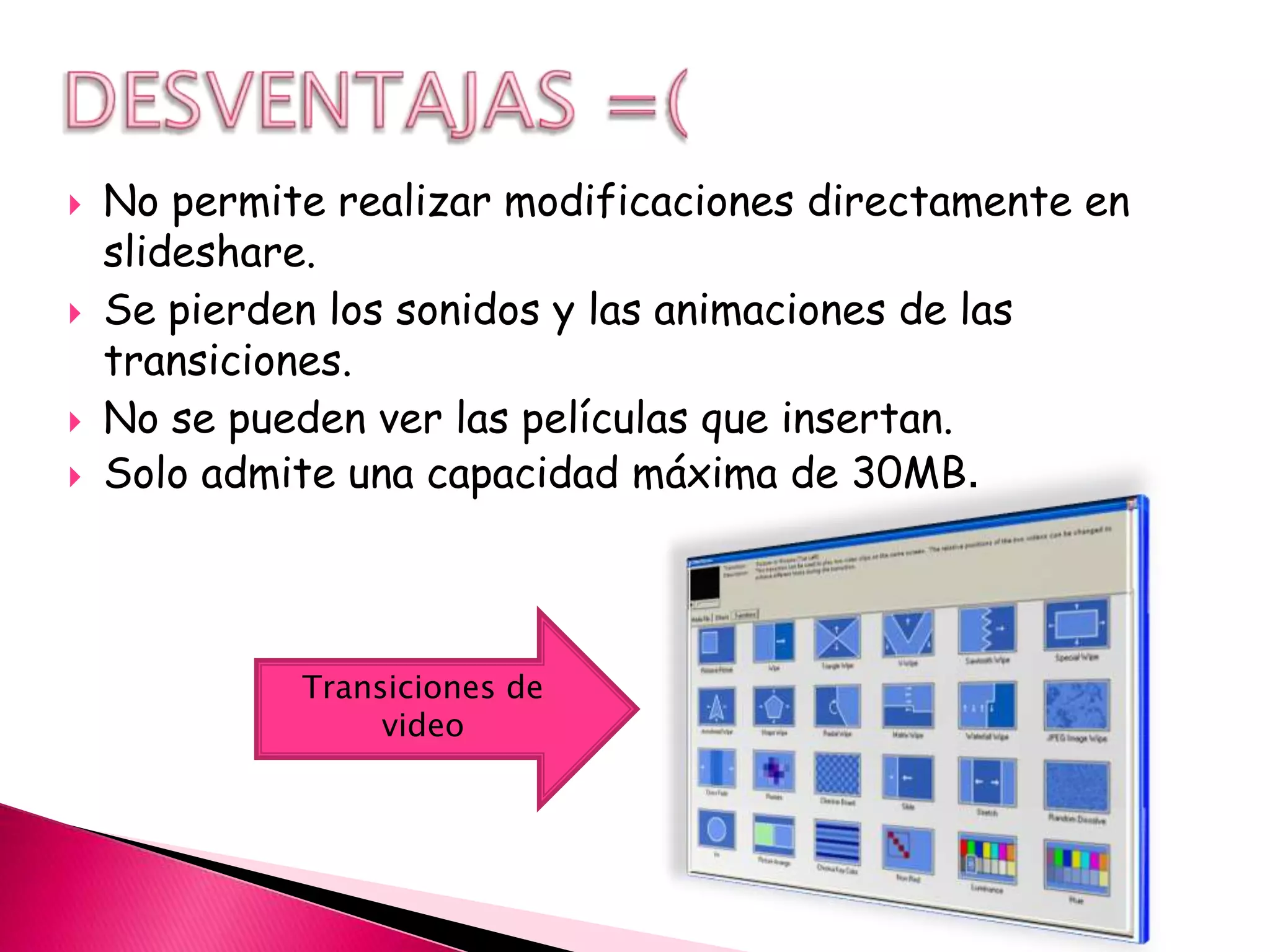    No permite realizar modificaciones directamente en
    slideshare.
   Se pierden los sonidos y las animaciones de las
    transiciones.
   No se pueden ver las películas que insertan.
   Solo admite una capacidad máxima de 30MB.



             Transiciones de
                  video
 