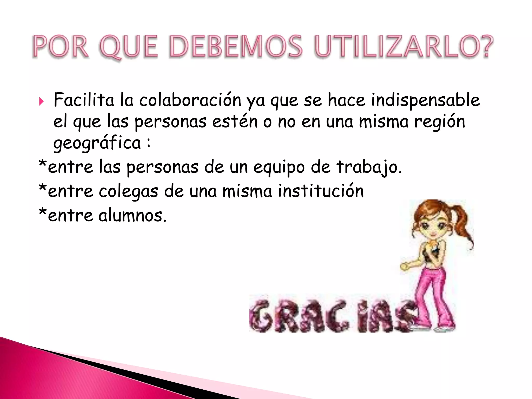  Facilita la colaboración ya que se hace indispensable
  el que las personas estén o no en una misma región
  geográfica :
*entre las personas de un equipo de trabajo.
*entre colegas de una misma institución
*entre alumnos.
 