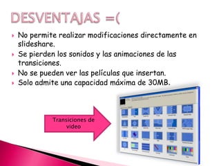    No permite realizar modificaciones directamente en
    slideshare.
   Se pierden los sonidos y las animaciones de las
    transiciones.
   No se pueden ver las películas que insertan.
   Solo admite una capacidad máxima de 30MB.



             Transiciones de
                  video
 