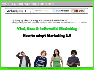 Word of Mouth Marketing Conference

                                          >

            By Gregory Pouy, Strategy and Communication Director
            gpouy@vanksengroup.com | http://www.culture-buzz.com | http://www.buzzparadise.com | +33.6.74 61 12 90



                        Viral, Buzz  Influential Marketing
                                      How to adopt Marketing 2.0




   Contact: Emmanuel Vivier | +33 6 159 283 18 | E-mail: evivier@vanksen.com   Copyright 2001-2008 Culture-Buzz, Vanksen Group All rights reserved www.culture-buzz.com
 