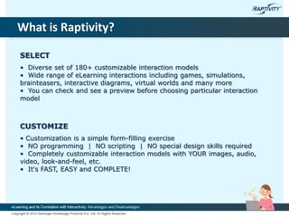 What is Raptivity?
SELECT
• Diverse set of 180+ customizable interaction models
• Wide range of eLearning interactions including games, simulations,
brainteasers, interactive diagrams, virtual worlds and many more
• You can check and see a preview before choosing particular interaction
model
CUSTOMIZE
• Customization is a simple form-filling exercise
• NO programming | NO scripting | NO special design skills required
• Completely customizable interaction models with YOUR images, audio,
video, look-and-feel, etc.
• It's FAST, EASY and COMPLETE!
 