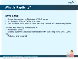 What is Raptivity?
SAVE & USE
• Output interactions in Flash and HTML5 format
• It's Tin Can, SCORM / AICC trackable
• Your learners don't need to have Raptivity to view your eLearning course
You can add Raptivity interactions to:
• PowerPoint slides
• Existing eLearning courses (compatible with authoring tools, LMS, LCMS
etc.)
• Websites and Intranet
 