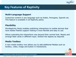 Key Features of Raptivity
Multi-Language Support
Customize content in any language such as Arabic, Portugese, Spanish etc.
This feature is available in all Raptivity packs.
Flexibility
FlexiRaptivity Packs enables publishing interactions to mobile devices that
have Adobe Flash® support making it more flexible and easy to use.
Allows extending the interactions way beyond their normal look. Resize and
arrange flash cards in different ways. Stretch the objects as required.
Media Toolbox
A new media toolbox now allows you to add additional Medias such as
textbox, video, image and button in interactions.
 