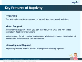 Key Features of Raptivity
Hyperlink
Text within interactions can now be hyperlinked to external websites.
Video Support
Video format support - Now you can play FLV, F4V, OGV and MP4 video
formats in Raptivity interactions
Video support for all possible interactions. We have increased the number of
interactions where videos can be inserted.
Licensing and Support
Raptivity provides Annual as well as Perpetual licensing options
 