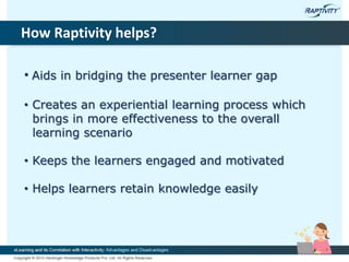How Raptivity helps?
• Aids in bridging the presenter learner gap
• Creates an experiential learning process which
brings in more effectiveness to the overall
learning scenario
• Keeps the learners engaged and motivated
• Helps learners retain knowledge easily
 