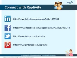 Connect with Raptivity
http://www.linkedin.com/groups?gid=1903564
https://www.facebook.com/pages/Raptivity/24063017744
http://www.twitter.com/raptivity
http://www.pinterest.com/raptivity
 