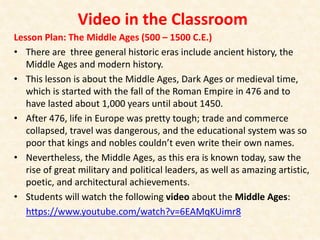 Video in the Classroom
Lesson Plan: The Middle Ages (500 – 1500 C.E.)
• There are three general historic eras include ancient history, the
Middle Ages and modern history.
• This lesson is about the Middle Ages, Dark Ages or medieval time,
which is started with the fall of the Roman Empire in 476 and to
have lasted about 1,000 years until about 1450.
• After 476, life in Europe was pretty tough; trade and commerce
collapsed, travel was dangerous, and the educational system was so
poor that kings and nobles couldn’t even write their own names.
• Nevertheless, the Middle Ages, as this era is known today, saw the
rise of great military and political leaders, as well as amazing artistic,
poetic, and architectural achievements.
• Students will watch the following video about the Middle Ages:
https://www.youtube.com/watch?v=6EAMqKUimr8
 
