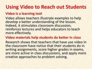 Using Video to Reach out Students
Video is a learning tool
Video allows teachers illustrate examples to help
develop a better understanding of the lesson.
Indeed, it stimulates classroom discussion,
reinforces lectures and helps educators to teach
more effectively.
Video materials help students do better in class
Research shows that teachers that have use video in
the classroom have notice that their students do in
writing assignments, score higher grades in exams,
are more active in class discussions, and apply more
creative approaches to problem solving.
 
