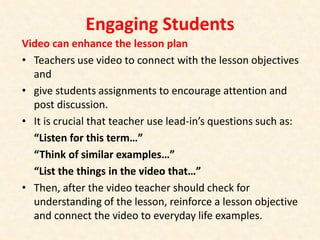 Engaging Students
Video can enhance the lesson plan
• Teachers use video to connect with the lesson objectives
and
• give students assignments to encourage attention and
post discussion.
• It is crucial that teacher use lead-in’s questions such as:
“Listen for this term…”
“Think of similar examples…”
“List the things in the video that…”
• Then, after the video teacher should check for
understanding of the lesson, reinforce a lesson objective
and connect the video to everyday life examples.
 