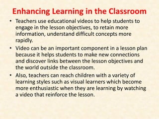 Enhancing Learning in the Classroom
• Teachers use educational videos to help students to
engage in the lesson objectives, to retain more
information, understand difficult concepts more
rapidly.
• Video can be an important component in a lesson plan
because it helps students to make new connections
and discover links between the lesson objectives and
the world outside the classroom.
• Also, teachers can reach children with a variety of
learning styles such as visual learners which become
more enthusiastic when they are learning by watching
a video that reinforce the lesson.
 