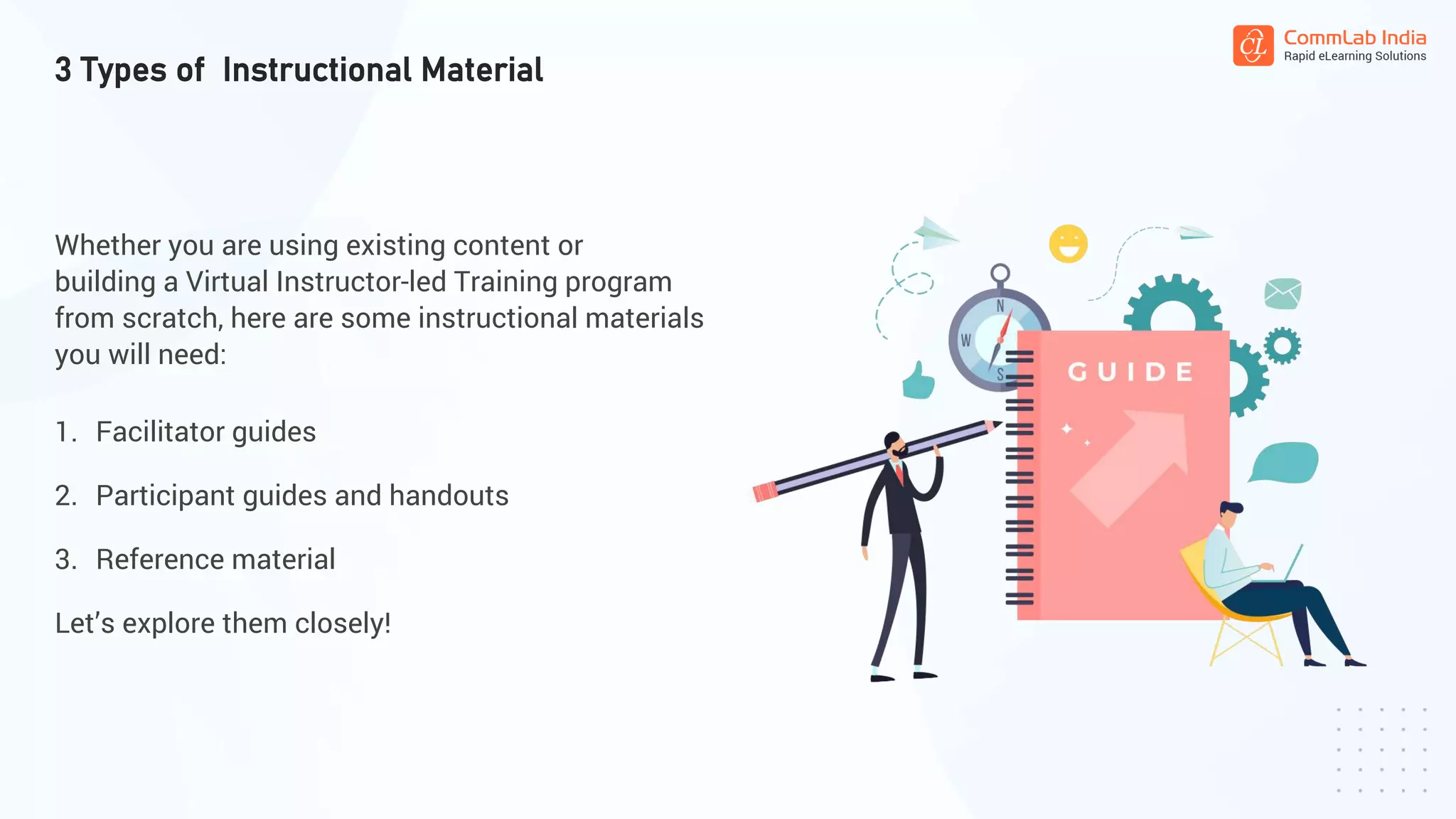 Whether you are using existing content or
building a Virtual Instructor-led Training program
from scratch, here are some instructional materials
you will need:
1. Facilitator guides
2. Participant guides and handouts
3. Reference material
Let’s explore them closely!
3 Types of Instructional Material