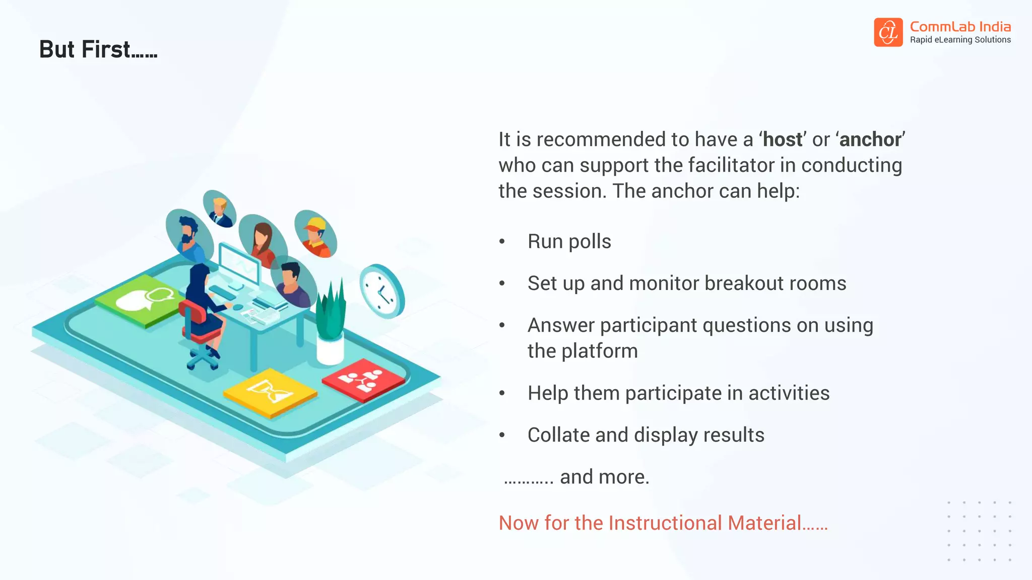 But First……
It is recommended to have a ‘host’ or ‘anchor’
who can support the facilitator in conducting
the session. The anchor can help:
• Run polls
• Set up and monitor breakout rooms
• Answer participant questions on using
the platform
……….. and more.
• Help them participate in activities
• Collate and display results
Now for the Instructional Material……