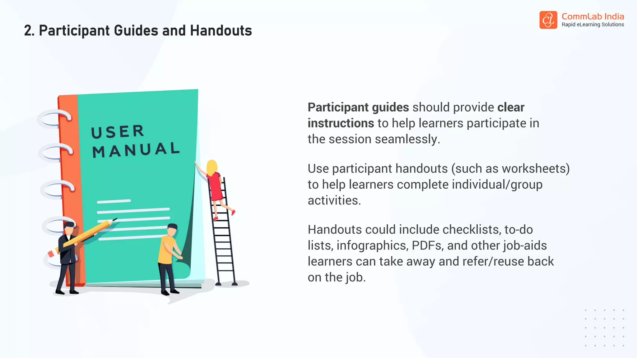 Participant guides should provide clear
instructions to help learners participate in
the session seamlessly.
2. Participant Guides and Handouts
Use participant handouts (such as worksheets)
to help learners complete individual/group
activities.
Handouts could include checklists, to-do
lists, infographics, PDFs, and other job-aids
learners can take away and refer/reuse back
on the job.
