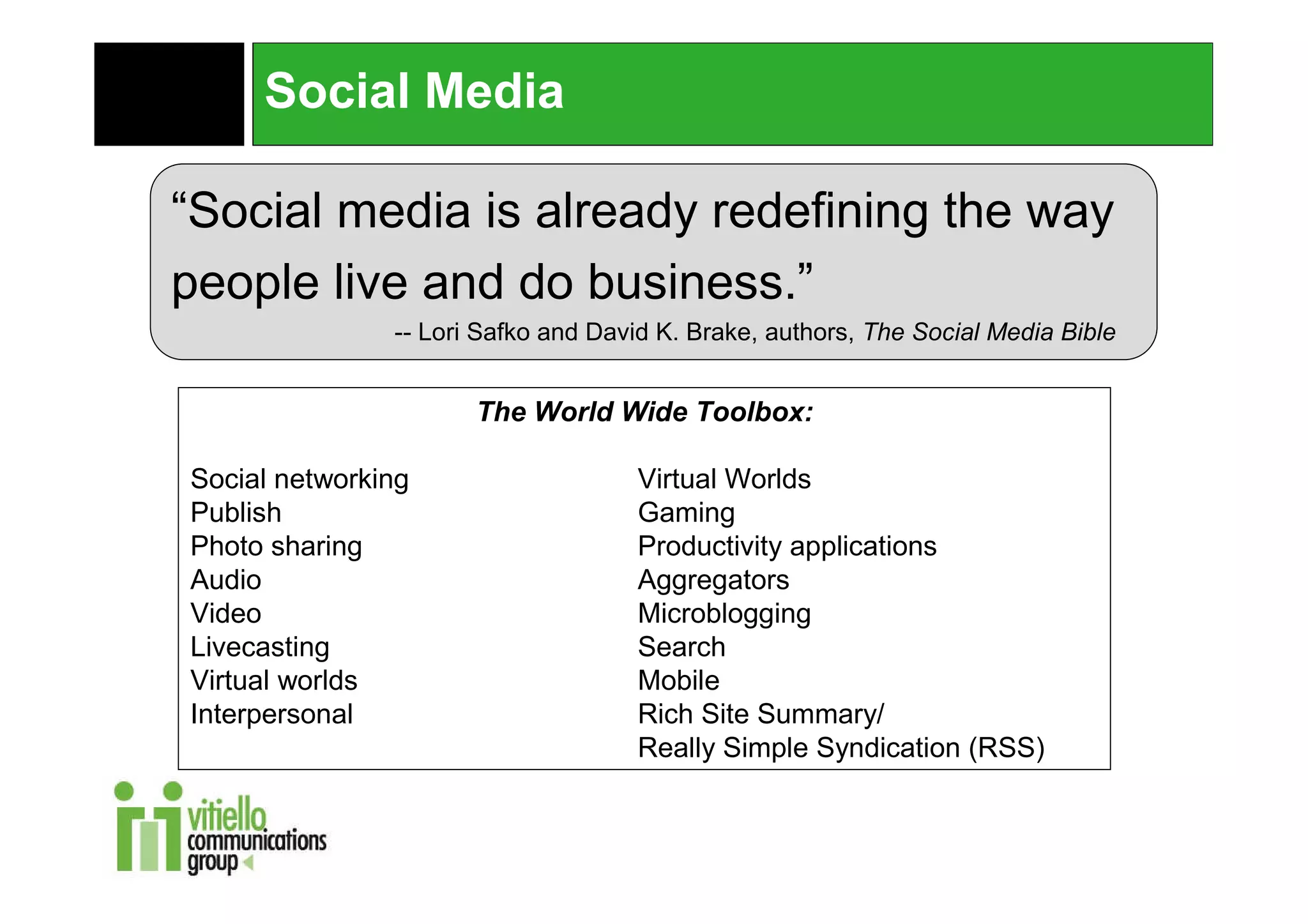 Social Media

“Social media is already redefining the way
people live and do business.”
               -- Lori Safko and David K. Brake, authors, The Social Media Bible


                      The World Wide Toolbox:

Social networking                   Virtual Worlds
Publish                             Gaming
Photo sharing                       Productivity applications
Audio                               Aggregators
Video                               Microblogging
Livecasting                         Search
Virtual worlds                      Mobile
Interpersonal                       Rich Site Summary/
                                    Really Simple Syndication (RSS)
 