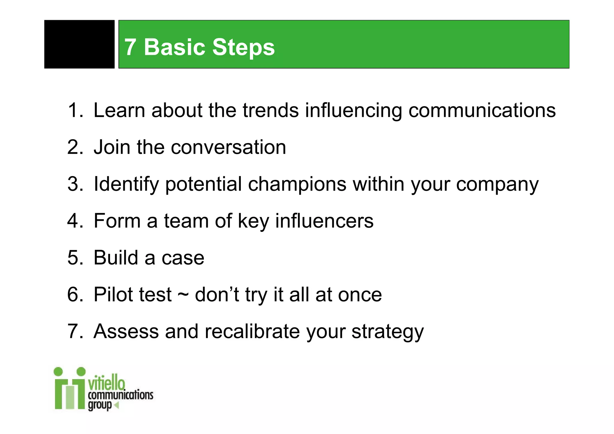 7 Basic Steps

1. Learn about the trends influencing communications
2. Join the conversation
3. Identify potential champions within your company
4. Form a team of key influencers
5. Build a case
6. Pilot test ~ don’t try it all at once
7. Assess and recalibrate your strategy
 