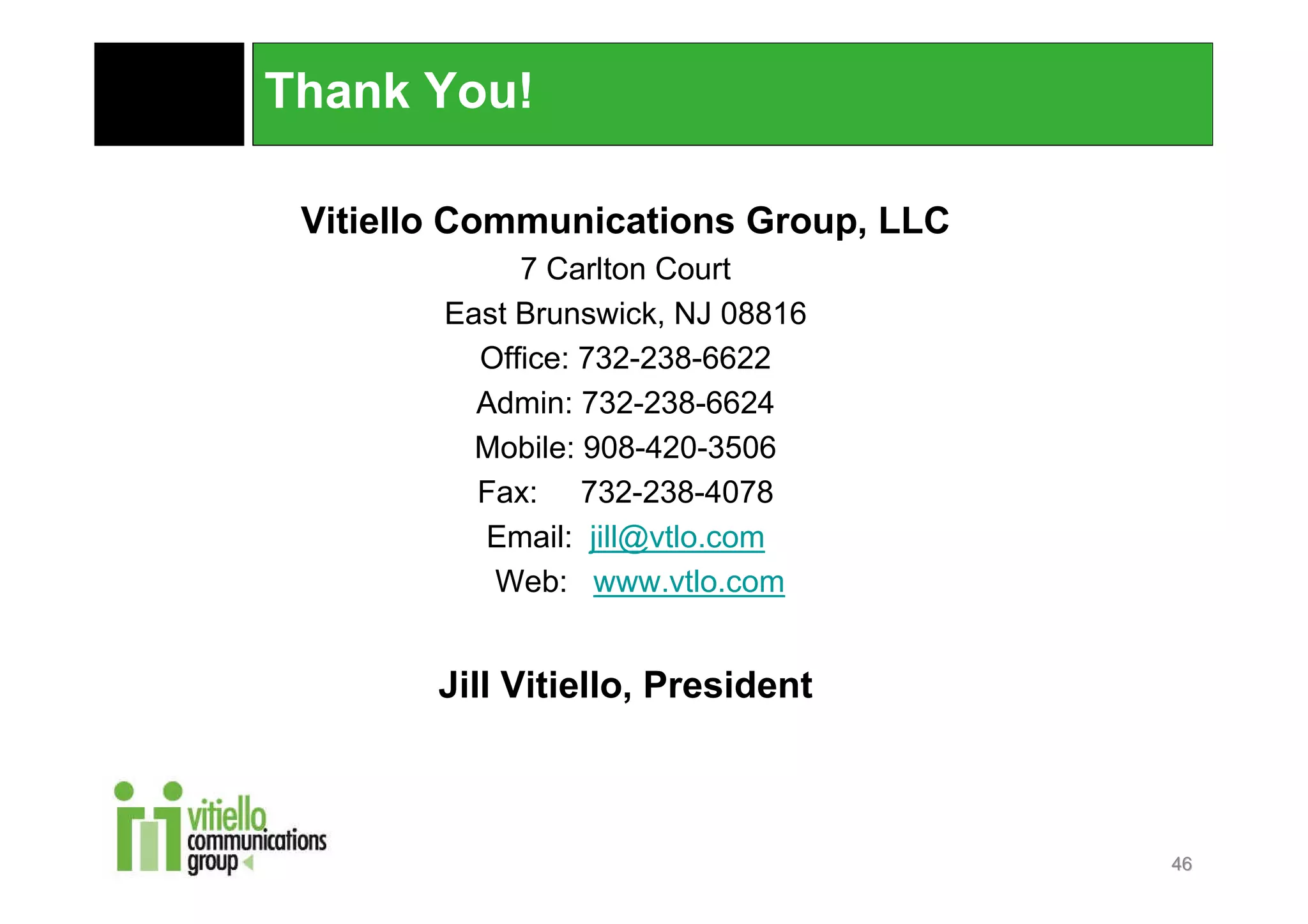 Thank You!

 Vitiello Communications Group, LLC
             7 Carlton Court
        East Brunswick, NJ 08816
          Office: 732-238-6622
          Admin: 732-238-6624
          Mobile: 908-420-3506
          Fax: 732-238-4078
          Email: jill@vtlo.com
           Web: www.vtlo.com


        Jill Vitiello, President



                                      46
 