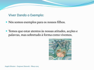 Viver Dando o Exemplo:
 Nós somos exemplos para os nossos filhos.
 Temos que estar atentos às nossas atitudes, acções e
palavras, mas sobretudo à forma como vivemos.
Angela Silvestre – Empower Network – Março 2015
 