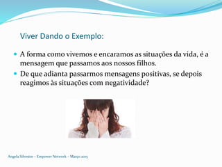 Viver Dando o Exemplo:
 A forma como vivemos e encaramos as situações da vida, é a
mensagem que passamos aos nossos filhos.
 De que adianta passarmos mensagens positivas, se depois
reagimos às situações com negatividade?
Angela Silvestre – Empower Network – Março 2015
 