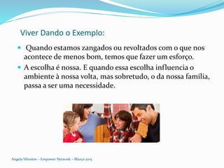 Viver Dando o Exemplo:
 Quando estamos zangados ou revoltados com o que nos
acontece de menos bom, temos que fazer um esforço.
 A escolha é nossa. E quando essa escolha influencia o
ambiente à nossa volta, mas sobretudo, o da nossa família,
passa a ser uma necessidade.
Angela Silvestre – Empower Network – Março 2015
 