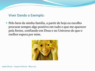 Viver Dando o Exemplo:
 Pelo bem da minha família, a partir de hoje eu escolho
procurar sempre algo positivo em tudo o que me aparecer
pela frente, confiando em Deus e no Universo de que o
melhor espera por mim.
Angela Silvestre – Empower Network – Março 2015
 