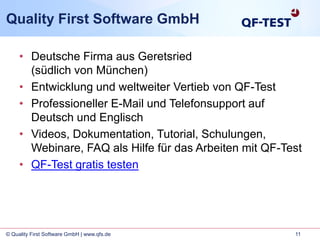 11© Quality First Software GmbH | www.qfs.de
Quality First Software GmbH
• Deutsche Firma aus Geretsried
(südlich von München)
• Entwicklung und weltweiter Vertieb von QF-Test
• Professioneller E-Mail und Telefonsupport auf
Deutsch und Englisch
• Videos, Dokumentation, Tutorial, Schulungen,
Webinare, FAQ als Hilfe für das Arbeiten mit QF-Test
• QF-Test gratis testen
 