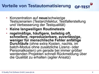 4© Quality First Software GmbH | www.qfs.de
Vorteile von Testautomatisierung
• Konzentration auf neue/schwierige
Testszenarien (Testarchitektur, Testfallerstellung
und Verbesserung der Testqualität)
• Keine langweiligen Routinetests
• regelmäßige, häufigere, beliebig oft,
schnellere, reproduzierbare, zuverlässige,
weniger für menschlische Fehler anfällige
Durchläufe (ohne extra Kosten, nachts, im
batch-Modus ohne zusätzliche Lizenz- oder
Personalkosten) um gerade bei immer größer
werdenden Projekten schnell Rückmeldung über
die Qualität zu erhalten (agiler Ansatz)
 