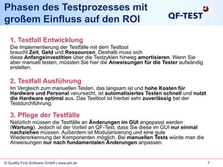 7© Quality First Software GmbH | www.qfs.de
Phasen des Testprozesses mit
großem Einfluss auf den ROI
1. Testfall Entwicklung
Die Implementierung der Testfälle mit dem Testtool
braucht Zeit, Geld und Ressourcen. Deshalb muss sich
diese Anfangsinvestition über die Testzyklen hinweg amortisieren. Wenn Sie
aber manuell testen, müssten Sie hier die Anweisungen für die Tester aufwändig
erstellen.
2. Testfall Ausführung
Im Vergleich zum manuellen Testen, das langsam ist und hohe Kosten für
Hardware und Personal verursacht, ist automatisiertes Testen schnell und nutzt
die Hardware optimal aus. Das Testtool ist hierbei sehr zuverlässig bei der
Testdurchführung.
3. Pflege der Testfälle
Natürlich müssen die Testfälle an Änderungen im GUI angepasst werden
(Wartung). Jedoch ist der Vorteil an QF-Test, dass Sie diese im GUI nur einmal
nachziehen müssen. Außerdem ist Modularisierung und eine gute
Wiedererkennung der Komponenten möglich. Bei manuellen Tests würde man die
Anweisungen nur nach fundamentalen Änderungen anpassen.
 