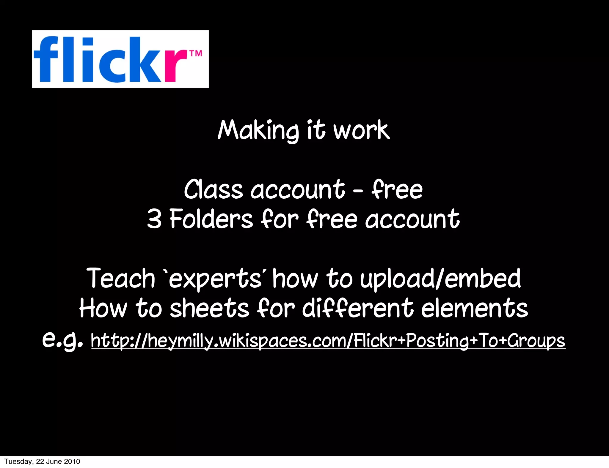 Making it work

                           Class account - free
                        3 Folders for free account

              Teach ‘experts’ how to upload/embed
             How to sheets for different elements
          e.g. http://heymilly.wikispaces.com/Flickr+Posting+To+Groups



Tuesday, 22 June 2010
 