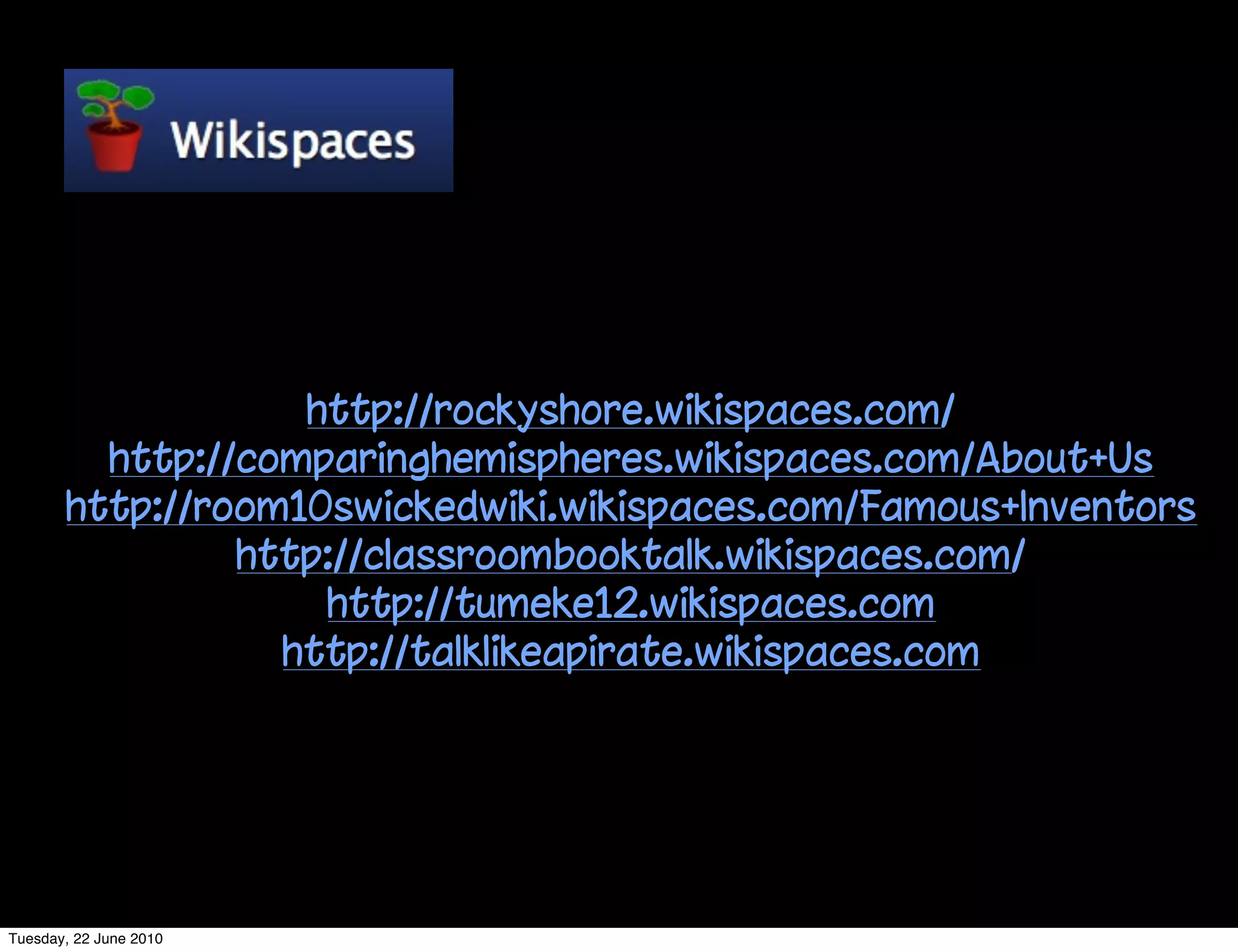 http://rockyshore.wikispaces.com/
         http://comparinghemispheres.wikispaces.com/About+Us
       http://room10swickedwiki.wikispaces.com/Famous+Inventors
                http://classroombooktalk.wikispaces.com/
                    http://tumeke12.wikispaces.com
                  http://talklikeapirate.wikispaces.com




Tuesday, 22 June 2010
 