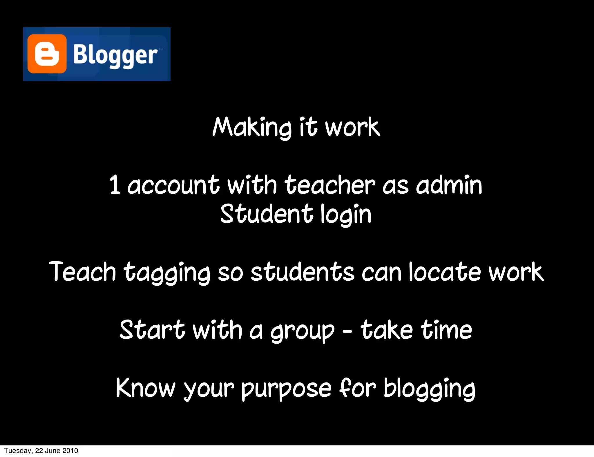 Making it work

                        1 account with teacher as admin
                                 Student login

            Teach tagging so students can locate work

                        Start with a group - take time

                        Know your purpose for blogging

Tuesday, 22 June 2010
 