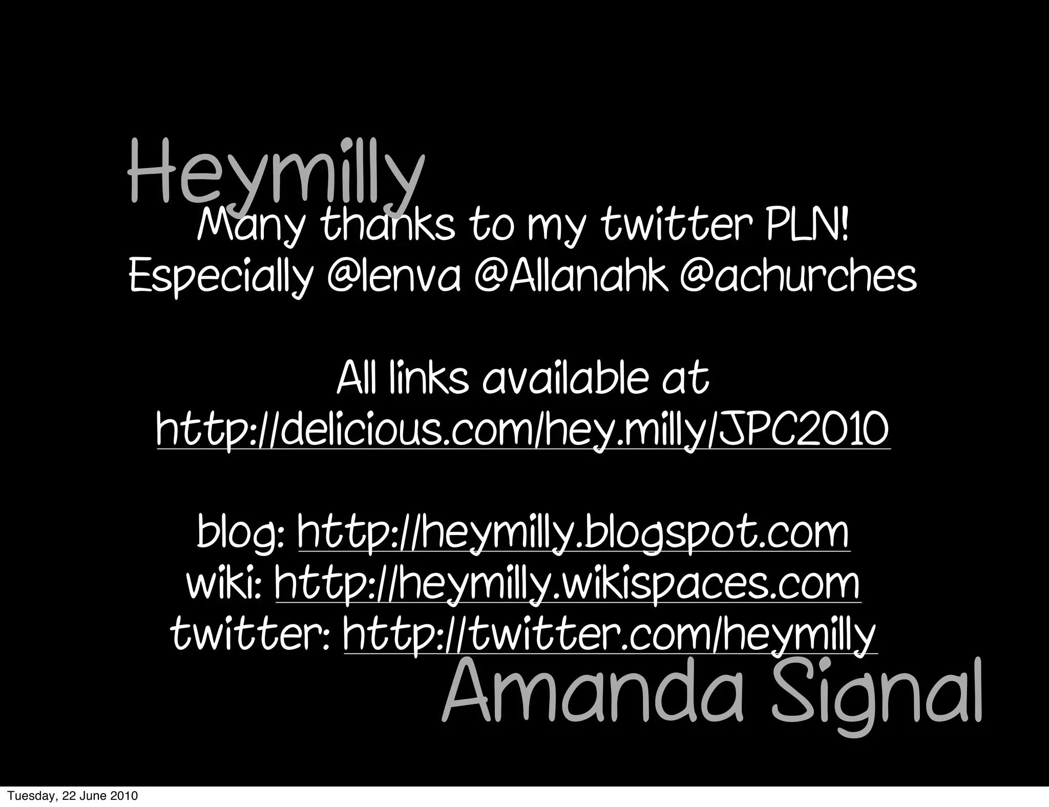 Heymilly to my twitter PLN!
                    Many thanks
                   Especially @lenva @Allanahk @achurches

                                  All links available at
                        http://delicious.com/hey.milly/JPC2010

                         blog: http://heymilly.blogspot.com
                         wiki: http://heymilly.wikispaces.com
                        twitter: http://twitter.com/heymilly
                                      Amanda Signal
Tuesday, 22 June 2010
 